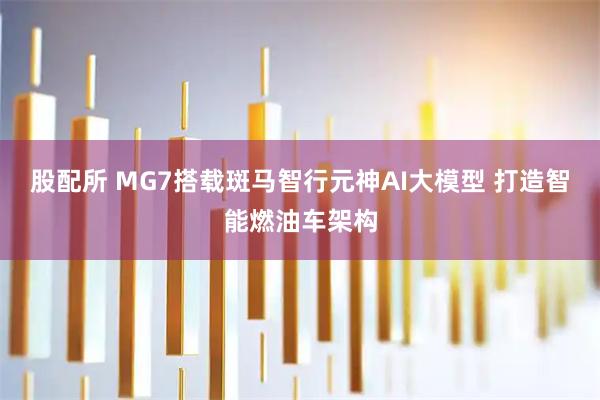 股配所 MG7搭载斑马智行元神AI大模型 打造智能燃油车架构