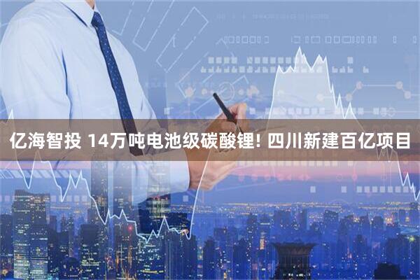 亿海智投 14万吨电池级碳酸锂! 四川新建百亿项目