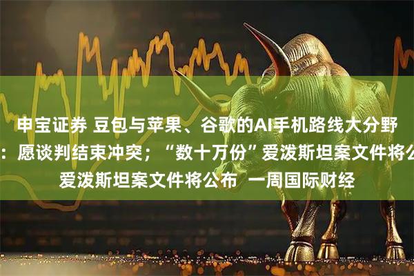 申宝证券 豆包与苹果、谷歌的AI手机路线大分野；普京年度记者会：愿谈判结束冲突；“数十万份”爱泼斯坦案文件将公布  一周国际财经