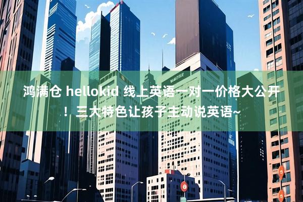 鸿满仓 hellokid 线上英语一对一价格大公开！三大特色让孩子主动说英语~