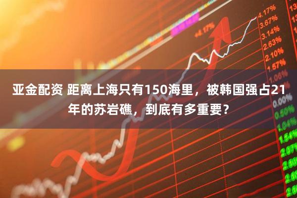 亚金配资 距离上海只有150海里，被韩国强占21年的苏岩礁，到底有多重要？
